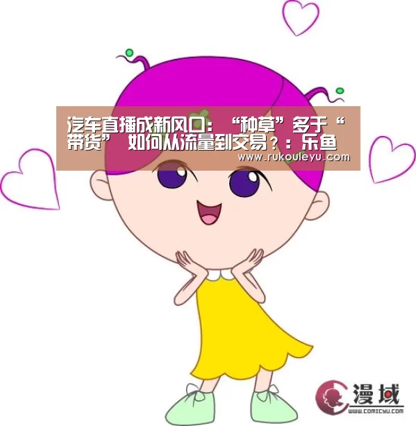 汽车直播成新风口:“种草”多于“带货” 如何从流量到交易?:乐鱼体育(图1) 乐鱼体育