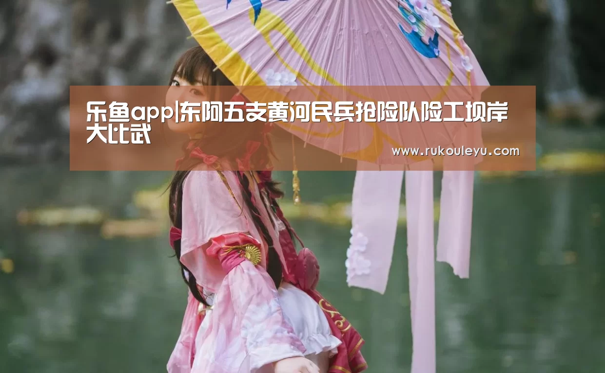 乐鱼app|东阿五支黄河民兵抢险队险工坝岸大比武(图1) 乐鱼电竞leyu